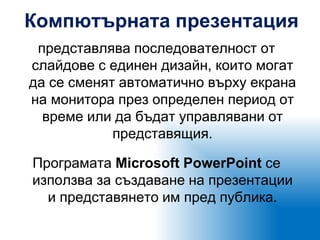 Компютърната презентация
представлява последователност от
слайдове с единен дизайн, които могат
да се сменят автоматично върху екрана
на монитора през определен период от
време или да бъдат управлявани от
представящия.
Програмата Microsoft PowerPoint се
използва за създаване на презентации
и представянето им пред публика.
 