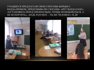 УЧАЩИЕСЯ ПРЕДЛАГАЛИ СВОИ СПОСОБЫ БОРЬБЫ С
ВАНДАЛИЗМОМ, ПРИДУМЫВАЛИ СЛОГАНЫ: «НЕТ ВАНДАЛАМ!»,
«ОСТАНОВИСЬ ПЕРЕД ПРЕКРАСНЫМ, ЧТОБЫ ПОЛЮБОВАТЬСЯ, А
НЕ ИСПОРТИТЬ», «БУДЬ РАЗУМЕН – ТЫ ЖЕ ЧЕЛОВЕК!» И ДР.
 