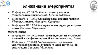 Ближайшие мероприятия
• 12 февраля, ЧТ, 19:00: Соискателям: успешное
собеседование как продажа, Александр Стома
• 17 февраля, ВТ, 12:00 Описание вакансии при подборе
ИТ-специалистов, Маргарита Суворова
• 24 февраля ВТ, 12:00 Как оценить кандидата до встречи
с ним, Светлана Абрамкина
Онлайн-курсы
• 18 февраля, СР, 19.00 Как ставить и достигать свои цели
в личной и профессиональной жизни, Александр Стома
• 19 февраля, ЧТ,19.00 Prof-консультант по резюме.
Собственная практика: от первого шага до успешной
реализации, Светлана Абрамкина
 