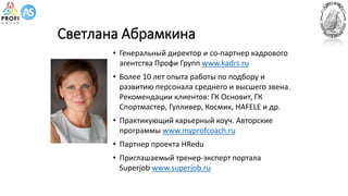Светлана Абрамкина
• Генеральный директор и со-партнер кадрового
агентства Профи Групп www.kadrs.ru
• Более 10 лет опыта работы по подбору и
развитию персонала среднего и высшего звена.
Рекомендации клиентов: ГК Основит, ГК
Спортмастер, Гулливер, Космик, HAFELE и др.
• Практикующий карьерный коуч. Авторские
программы www.myprofcoach.ru
• Партнер проекта HRedu
• Приглашаемый тренер-эксперт портала
Superjob www.superjob.ru
 