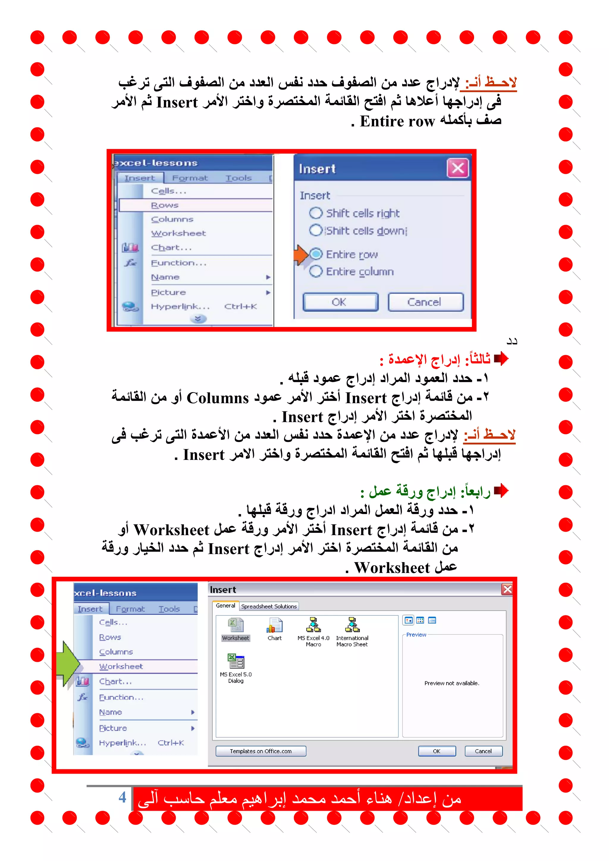 4 ‫آلى‬ ‫حاسب‬ ‫معلم‬ ‫إبراهيم‬ ‫محمد‬ ‫أحمد‬ ‫هناء‬ /‫إعداد‬ ‫من‬
:‫أنـ‬ ‫الحــظ‬‫إلدراج‬‫ترغب‬ ‫التى‬ ‫الصفوف‬ ‫من‬ ‫العدد‬ ‫نفس‬ ‫حدد‬ ‫الصفوف‬ ‫من‬ ‫عدد‬
‫األمر‬ ‫واختر‬ ‫المختصرة‬ ‫القائمة‬ ‫افتح‬ ‫ثم‬ ‫أعالها‬ ‫إدراجها‬ ‫فى‬Insert‫األمر‬ ‫ثم‬
‫بأكمله‬ ‫صف‬Entire row.
‫دد‬
: ‫اإلعمدة‬ ‫إدراج‬ :ً‫ا‬‫ثالث‬
1-. ‫قبله‬ ‫عمود‬ ‫إدراج‬ ‫المراد‬ ‫العمود‬ ‫حدد‬
2-‫إدراج‬ ‫قائمة‬ ‫من‬Insert‫عمود‬ ‫األمر‬ ‫أختر‬Columns‫القائمة‬ ‫من‬ ‫أو‬
‫إدراج‬ ‫األمر‬ ‫اختر‬ ‫المختصرة‬Insert.
:‫أنـ‬ ‫الحــظ‬‫فى‬ ‫ترغب‬ ‫التى‬ ‫األعمدة‬ ‫من‬ ‫العدد‬ ‫نفس‬ ‫حدد‬ ‫اإلعمدة‬ ‫من‬ ‫عدد‬ ‫إلدراج‬
‫االمر‬ ‫واختر‬ ‫المختصرة‬ ‫القائمة‬ ‫افتح‬ ‫ثم‬ ‫قبلها‬ ‫إدراجها‬Insert.
: ‫عمل‬ ‫ورقة‬ ‫إدراج‬ :ً‫ا‬‫رابع‬
1-. ‫قبلها‬ ‫ورقة‬ ‫ادراج‬ ‫المراد‬ ‫العمل‬ ‫ورقة‬ ‫حدد‬
2-‫قائم‬ ‫من‬‫إدراج‬ ‫ة‬Insert‫عمل‬ ‫ورقة‬ ‫األمر‬ ‫أختر‬Worksheet‫أو‬
‫إدراج‬ ‫األمر‬ ‫اختر‬ ‫المختصرة‬ ‫القائمة‬ ‫من‬Insert‫ورقة‬ ‫الخيار‬ ‫حدد‬ ‫ثم‬
‫عمل‬Worksheet.
 
