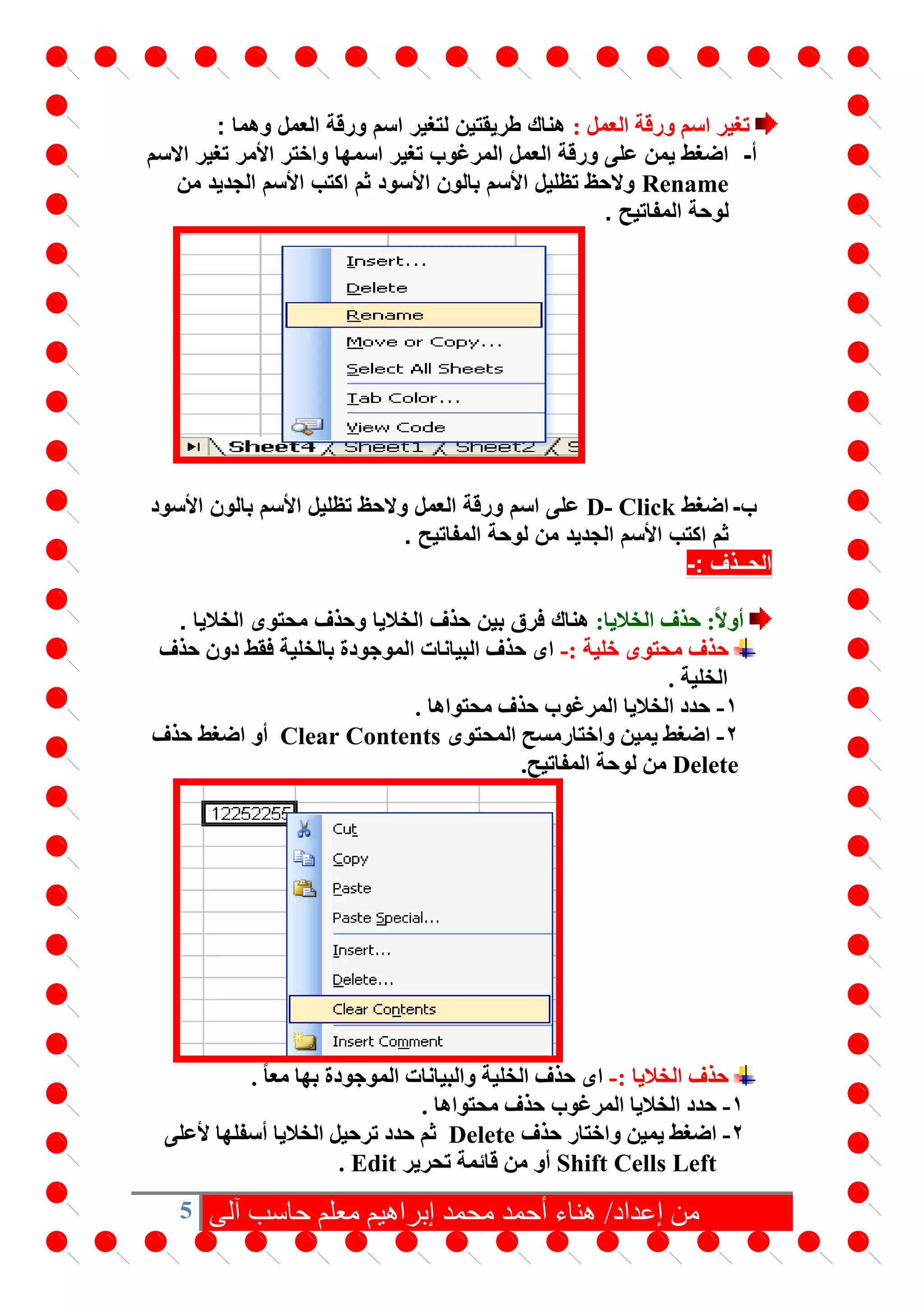 5 ‫آلى‬ ‫حاسب‬ ‫معلم‬ ‫إبراهيم‬ ‫محمد‬ ‫أحمد‬ ‫هناء‬ /‫إعداد‬ ‫من‬
: ‫العمل‬ ‫ورقة‬ ‫اسم‬ ‫تغير‬: ‫وهما‬ ‫العمل‬ ‫ورقة‬ ‫اسم‬ ‫لتغير‬ ‫طريقتين‬ ‫هناك‬
‫أ‬-‫االسم‬ ‫تغير‬ ‫األمر‬ ‫واختر‬ ‫اسمها‬ ‫تغير‬ ‫المرغوب‬ ‫العمل‬ ‫ورقة‬ ‫على‬ ‫يمن‬ ‫اضغط‬
Rename‫من‬ ‫الجديد‬ ‫األسم‬ ‫اكتب‬ ‫ثم‬ ‫األسود‬ ‫بالون‬ ‫األسم‬ ‫تظليل‬ ‫والحظ‬
. ‫المفاتيح‬ ‫لوحة‬
‫ب‬-‫اضغط‬D- Click‫األسود‬ ‫بالون‬ ‫األسم‬ ‫تظليل‬ ‫والحظ‬ ‫العمل‬ ‫ورقة‬ ‫اسم‬ ‫على‬
. ‫المفاتيح‬ ‫لوحة‬ ‫من‬ ‫الجديد‬ ‫األسم‬ ‫اكتب‬ ‫ثم‬
‫الحــذف‬:-
:‫الخاليا‬ ‫حذف‬ :ً‫ال‬‫أو‬. ‫الخاليا‬ ‫محتوى‬ ‫وحذف‬ ‫الخاليا‬ ‫حذف‬ ‫بين‬ ‫فرق‬ ‫هناك‬
: ‫خلية‬ ‫محتوى‬ ‫حذف‬-‫بالخلية‬ ‫الموجودة‬ ‫البيانات‬ ‫حذف‬ ‫اى‬‫حذف‬ ‫دون‬ ‫فقط‬
‫الخلية‬.
1-. ‫محتواها‬ ‫حذف‬ ‫المرغوب‬ ‫الخاليا‬ ‫حدد‬
2-‫واختار‬ ‫يمين‬ ‫اضغط‬‫المحتوى‬ ‫مسح‬Clear Contents‫حذف‬ ‫اضغط‬ ‫أو‬
Delete‫المفاتيح‬ ‫لوحة‬ ‫من‬.
: ‫الخاليا‬ ‫حذف‬-‫بها‬ ‫الموجودة‬ ‫والبيانات‬ ‫الخلية‬ ‫حذف‬ ‫اى‬ً‫ا‬‫مع‬.
1-. ‫محتواها‬ ‫حذف‬ ‫المرغوب‬ ‫الخاليا‬ ‫حدد‬
2-‫واختار‬ ‫يمين‬ ‫اضغط‬‫حذف‬Delete‫ألعلى‬ ‫أسفلها‬ ‫الخاليا‬ ‫ترحيل‬ ‫حدد‬ ‫ثم‬
Shift Cells Left‫تحرير‬ ‫قائمة‬ ‫من‬ ‫أو‬Edit.
 