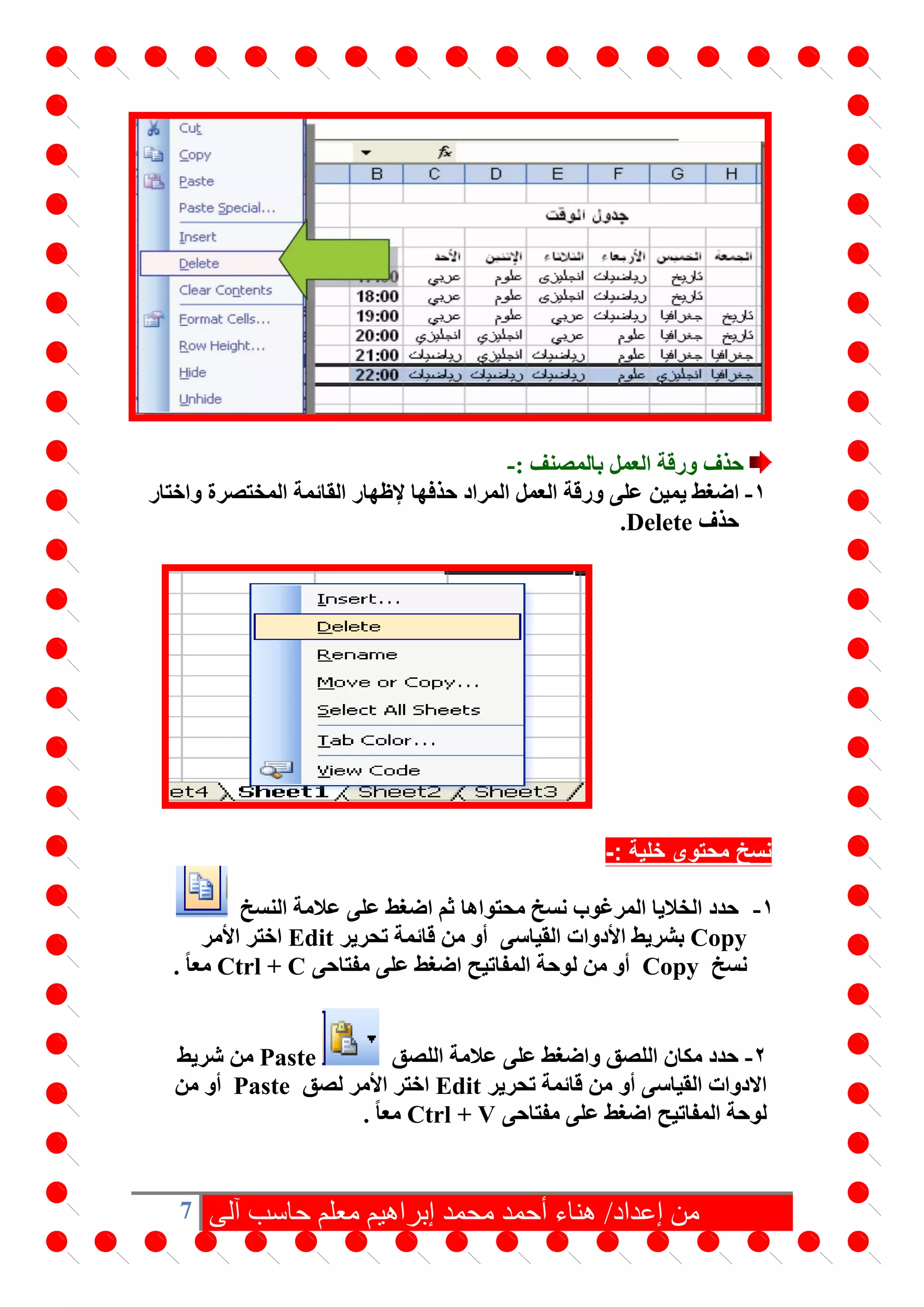 7 ‫آلى‬ ‫حاسب‬ ‫معلم‬ ‫إبراهيم‬ ‫محمد‬ ‫أحمد‬ ‫هناء‬ /‫إعداد‬ ‫من‬
‫حذف‬: ‫بالمصنف‬ ‫العمل‬ ‫ورقة‬-
1-‫يمين‬ ‫اضغط‬‫المختصرة‬ ‫القائمة‬ ‫إلظهار‬ ‫حذفها‬ ‫المراد‬ ‫العمل‬ ‫ورقة‬ ‫على‬‫واختار‬
‫حذف‬Delete.
: ‫خلية‬ ‫محتوى‬ ‫نسخ‬-
1-‫حدد‬‫محتواها‬ ‫نسخ‬ ‫المرغوب‬ ‫الخاليا‬‫النسخ‬ ‫عالمة‬ ‫على‬ ‫اضغط‬ ‫ثم‬
Copy‫األ‬ ‫بشريط‬‫القياسى‬ ‫دوات‬‫تحرير‬ ‫قائمة‬ ‫من‬ ‫أو‬Edit‫األمر‬ ‫اختر‬
‫نسخ‬Copy‫مفتاحى‬ ‫على‬ ‫اضغط‬ ‫المفاتيح‬ ‫لوحة‬ ‫من‬ ‫أو‬Ctrl + Cً‫ا‬‫مع‬.
2-‫اللصق‬ ‫عالمة‬ ‫على‬ ‫واضغط‬ ‫اللصق‬ ‫مكان‬ ‫حدد‬Paste‫شريط‬ ‫من‬
‫القياسى‬ ‫االدوات‬‫تحرير‬ ‫قائمة‬ ‫من‬ ‫أو‬Edit‫لصق‬ ‫األمر‬ ‫اختر‬Paste‫من‬ ‫أو‬
‫مفتاحى‬ ‫على‬ ‫اضغط‬ ‫المفاتيح‬ ‫لوحة‬Ctrl + Vً‫ا‬‫مع‬.
 