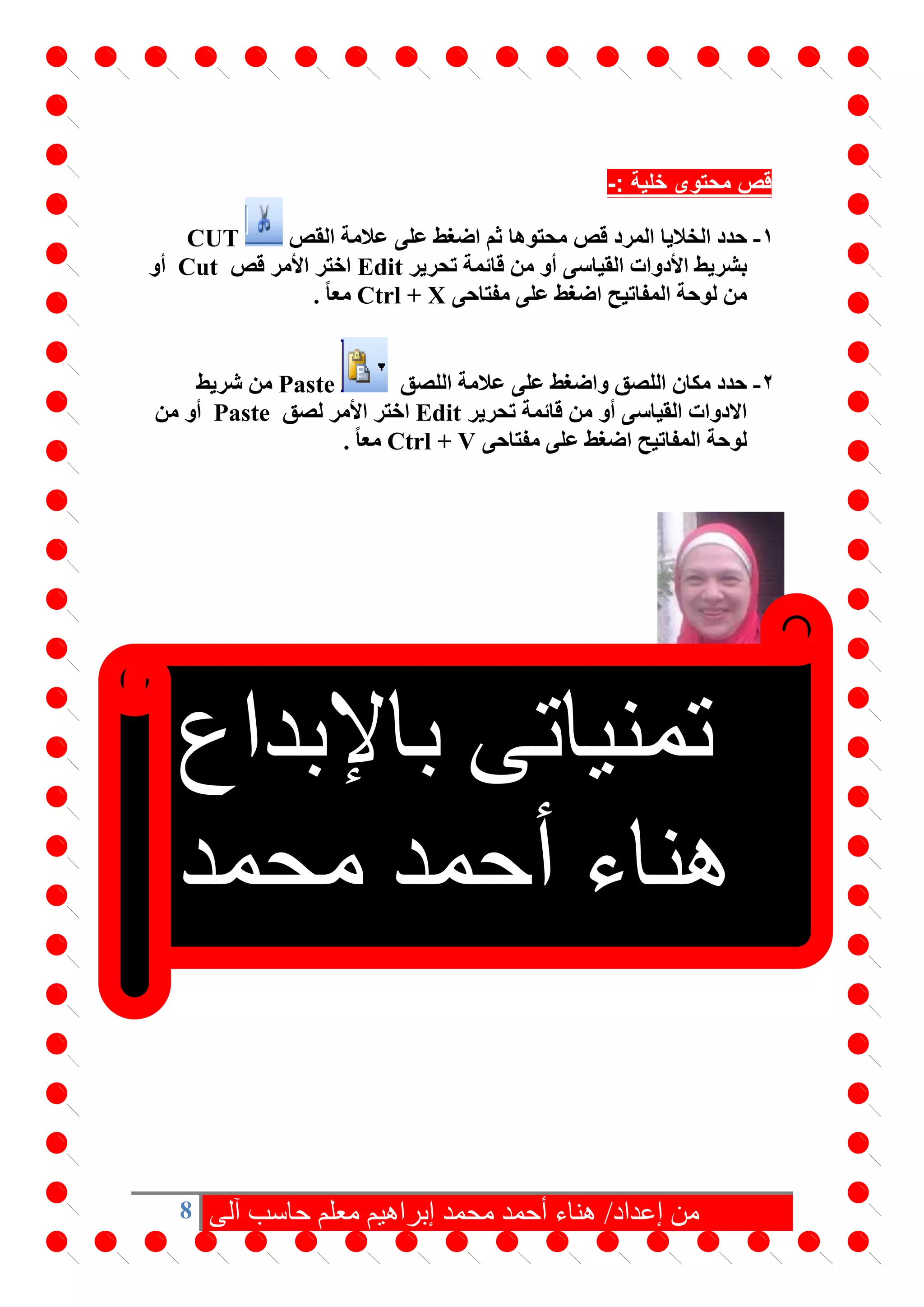 8 ‫آلى‬ ‫حاسب‬ ‫معلم‬ ‫إبراهيم‬ ‫محمد‬ ‫أحمد‬ ‫هناء‬ /‫إعداد‬ ‫من‬
: ‫خلية‬ ‫محتوى‬ ‫قص‬-
1-‫حدد‬‫الخاليا‬‫محتوها‬ ‫قص‬ ‫المرد‬‫القص‬ ‫عالمة‬ ‫على‬ ‫اضغط‬ ‫ثم‬CUT
‫األ‬ ‫بشريط‬‫القياسى‬ ‫دوات‬‫تحرير‬ ‫قائمة‬ ‫من‬ ‫أو‬Edit‫قص‬ ‫األمر‬ ‫اختر‬Cut‫أو‬
‫مفتاحى‬ ‫على‬ ‫اضغط‬ ‫المفاتيح‬ ‫لوحة‬ ‫من‬Ctrl + Xً‫ا‬‫مع‬.
2-‫اللصق‬ ‫عالمة‬ ‫على‬ ‫واضغط‬ ‫اللصق‬ ‫مكان‬ ‫حدد‬Paste‫شريط‬ ‫من‬
‫القياسى‬ ‫االدوات‬‫تحرير‬ ‫قائمة‬ ‫من‬ ‫أو‬Edit‫ا‬‫لصق‬ ‫األمر‬ ‫ختر‬Paste‫من‬ ‫أو‬
‫مفتاحى‬ ‫على‬ ‫اضغط‬ ‫المفاتيح‬ ‫لوحة‬Ctrl + Vً‫ا‬‫مع‬.
‫تمنياتى‬‫باإلبداع‬
‫محمد‬ ‫أحمد‬ ‫هناء‬
‫إبراهيم‬
 