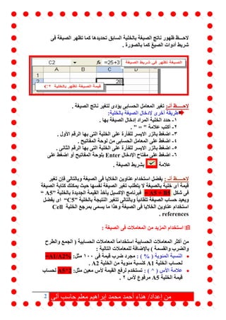 2 ‫آلى‬ ‫حاسب‬ ‫معلم‬ ‫إبراهيم‬ ‫محمد‬ ‫أحمد‬ ‫هناء‬ /‫إعداد‬ ‫من‬
‫فى‬ ‫الصيغة‬ ‫تظهر‬ ‫كما‬ ‫تحديدها‬ ‫السابق‬ ‫بالخلية‬ ‫الصيغة‬ ‫ناتج‬ ‫ظهور‬ ‫الحـــظ‬
. ‫بالصورة‬ ‫كما‬ ‫الصيغ‬ ‫أدوات‬ ‫شريط‬
‫الحـ‬‫ــ‬:‫أنـ‬ ‫ــظ‬. ‫الصيغة‬ ‫ناتج‬ ‫لتغير‬ ‫يؤدى‬ ‫الحسابى‬ ‫المعامل‬ ‫تغير‬
:‫بالخلية‬ ‫الصيغة‬ ‫إلدخال‬ ‫أخرى‬ ‫طريقة‬
1-. ‫بها‬ ‫الصيغة‬ ‫إدخال‬ ‫المراد‬ ‫الخلية‬ ‫حدد‬
2-. " = " ‫عالمة‬ ‫أكتب‬
3-‫على‬ ‫للفأرة‬ ‫االيسر‬ ‫بالزر‬ ‫اضغط‬. ‫األول‬ ‫الرقم‬ ‫بها‬ ‫التى‬ ‫الخلية‬
4-. ‫المفاتيح‬ ‫لوحة‬ ‫من‬ ‫الحسابى‬ ‫المعامل‬ ‫على‬ ‫اضغط‬
5-‫على‬ ‫للفأرة‬ ‫االيسر‬ ‫بالزر‬ ‫اضغط‬. ‫الثانى‬ ‫الرقم‬ ‫بها‬ ‫التى‬ ‫الخلية‬
6-‫اإلدخال‬ ‫مفتاح‬ ‫على‬ ‫اضغط‬Enter‫على‬ ‫اضغط‬ ‫أو‬ ‫المفاتيح‬ ‫بلوحة‬
‫عالمة‬. ‫الصيغة‬ ‫بشريط‬
‫الحــ‬‫ــ‬: ‫أنـ‬ ‫ـظ‬‫تغير‬ ‫فإن‬ ‫وبالتالى‬ ‫الصيغة‬ ‫فى‬ ‫الخاليا‬ ‫عناوين‬ ‫استخدام‬ ‫يفضل‬
‫الصيغة‬ ‫كتابة‬ ‫يمكنك‬ ‫حيث‬ ‫نفسها‬ ‫الصيغة‬ ‫تغير‬ ‫يتطلب‬ ‫ال‬ ‫بالصيغة‬ ‫خلية‬ ‫أى‬ ‫قيمة‬
‫شكل‬ ‫فى‬= A5 + B5‫بالخلية‬ ‫الجديدة‬ ‫القيمة‬ ‫يأخذ‬ ‫اإلكسيل‬ ‫فبرنامج‬“ A5”
‫بالخلية‬ ‫النتيجة‬ ‫تتغير‬ ‫وبالتالى‬ ً‫ا‬‫تلقائي‬ ‫الصيغة‬ ‫حساب‬ ‫ويعيد‬“C5”‫يفضل‬ ‫اى‬
‫الخلية‬ ‫بمرجع‬ ‫يسمى‬ ‫ما‬ ‫وهذا‬ ‫الصيغة‬ ‫فى‬ ‫الخاليا‬ ‫عناوين‬ ‫استخدام‬Cell
references.
: ‫الصيغة‬ ‫فى‬ ‫المعامالت‬ ‫من‬ ‫المزيد‬ ‫استخدام‬
‫والطرح‬ ‫الجمع‬ ( ‫الحسابية‬ ‫المعامالت‬ ً‫ا‬‫استخدام‬ ‫الحسابية‬ ‫المعامالت‬ ‫أكثر‬ ‫من‬
: ‫التالية‬ ‫للمعامالت‬ ‫باإلضافة‬ ) ‫والقسمة‬ ‫والضرب‬
‫النسبة‬: ) % ( ‫المئوية‬‫فى‬ ‫قيمة‬ ‫ضرب‬ ‫مجرد‬100:‫مثل‬=A1/A2%
‫الخلية‬ ‫لحساب‬A1‫الخلية‬ ‫من‬ ‫مئوية‬ ‫كنسبة‬A2.
: ) ^ ( ‫األس‬ ‫عالمة‬:‫مثل‬ ‫معين‬ ‫ألس‬ ‫القيمة‬ ‫لرفع‬ ‫تستخدم‬A5^2‫لحساب‬
‫الخلية‬ ‫قيمة‬A5‫ألس‬ ‫مرفوع‬2.
 