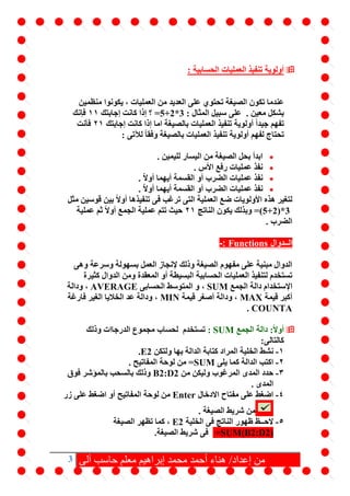 3 ‫آلى‬ ‫حاسب‬ ‫معلم‬ ‫إبراهيم‬ ‫محمد‬ ‫أحمد‬ ‫هناء‬ /‫إعداد‬ ‫من‬
: ‫الحسابية‬ ‫العمليات‬ ‫تنفيذ‬ ‫أولوية‬
‫على‬ ‫تحتوي‬ ‫الصيغة‬ ‫تكون‬ ‫عندما‬‫من‬ ‫العديد‬‫العمليات‬‫منظمين‬ ‫يكونوا‬ ،
. ‫معين‬ ‫بشكل‬: ‫المثال‬ ‫سبيل‬ ‫على‬=5+2*3‫إجابتك‬ ‫كانت‬ ‫إذا‬ ‫؟‬11‫فإنك‬
‫إجابتك‬ ‫كانت‬ ‫إذا‬ ‫اما‬ ‫بالصيغة‬ ‫العمليات‬ ‫تنفيذ‬ ‫أولوية‬ ً‫ا‬‫جيد‬ ‫تفهم‬21‫فأنت‬
: ‫لآلتى‬ ً‫ا‬‫وفق‬ ‫بالصيغة‬ ‫العمليات‬ ‫تنفيذ‬ ‫أولوية‬ ‫لفهم‬ ‫تحتاج‬
‫لليمي‬ ‫اليسار‬ ‫من‬ ‫الصيغة‬ ‫بحل‬ ‫ابدأ‬. ‫ن‬
. ‫األس‬ ‫رفع‬ ‫عمليات‬ ‫نفذ‬
. ّ‫ال‬‫أو‬ ‫أيهما‬ ‫القسمة‬ ‫أو‬ ‫الضرب‬ ‫عمليات‬ ‫نفذ‬
. ّ‫ال‬‫أو‬ ‫أيهما‬ ‫القسمة‬ ‫أو‬ ‫الضرب‬ ‫عمليات‬ ‫نفذ‬
‫مثل‬ ‫قوسين‬ ‫بين‬ ً‫ال‬‫أو‬ ‫تنفيذها‬ ‫فى‬ ‫ترغب‬ ‫التى‬ ‫العملية‬ ‫ضع‬ ‫األولويات‬ ‫هذه‬ ‫لتغير‬
=(5+2)*3‫الناتج‬ ‫يكون‬ ‫وبذلك‬21‫عملية‬ ‫ثم‬ ً‫ال‬‫أو‬ ‫الجمع‬ ‫عملية‬ ‫تتم‬ ‫حيث‬
. ‫الضرب‬
‫الــدوال‬Functions:-
‫وهى‬ ‫وسرعة‬ ‫بسهولة‬ ‫العمل‬ ‫إلنجاز‬ ‫وذلك‬ ‫الصيغة‬ ‫مفهوم‬ ‫على‬ ‫مبنية‬ ‫الدوال‬
‫البسيط‬ ‫الحسابية‬ ‫العمليات‬ ‫لتنفيذ‬ ‫تستخدم‬‫كثيرة‬ ‫الدوال‬ ‫ومن‬ ‫المعقدة‬ ‫أو‬ ‫ة‬
‫اإل‬‫الجمع‬ ‫دالة‬ ‫ستخدام‬SUM،‫و‬‫الحسابى‬ ‫المتوسط‬AVERAGE،‫و‬‫دالة‬
‫قيمة‬ ‫أكبر‬MAX‫قيمة‬ ‫أصغر‬ ‫ودالة‬ ،MIN‫فارغة‬ ‫الغير‬ ‫الخاليا‬ ‫عد‬ ‫ودالة‬ ،
COUNTA.
‫الجمع‬ ‫دالة‬ :ً‫ال‬‫أو‬SUM:‫وذلك‬ ‫الدرجاات‬ ‫مجموع‬ ‫لحساب‬ ‫تستخدم‬
‫كالتالى‬:
1-‫ن‬‫ولتكن‬ ‫بها‬ ‫الدالة‬ ‫كتابة‬ ‫المراد‬ ‫الخلية‬ ‫شط‬E2.
2-‫يلى‬ ‫كما‬ ‫الدالة‬ ‫اكتب‬=SUM. ‫المفاتيح‬ ‫لوحة‬ ‫من‬
3-‫من‬ ‫وليكن‬ ‫المرغوب‬ ‫المدى‬ ‫حدد‬B2:D2‫فوق‬ ‫بالمؤشر‬ ‫بالسحب‬ ‫وذلك‬
. ‫المدى‬
4-‫االدخال‬ ‫مفتاح‬ ‫على‬ ‫اضغط‬Enter‫زر‬ ‫على‬ ‫اضغط‬ ‫أو‬ ‫المفاتيح‬ ‫لوحة‬ ‫من‬
. ‫الصيغة‬ ‫شريط‬ ‫من‬
5-‫الخلية‬ ‫فى‬ ‫الناتج‬ ‫ظهور‬ ‫الحــظ‬E2‫الصيغة‬ ‫تظهر‬ ‫كما‬ ،
=SUM(B2:D2)‫فى‬.‫الصيغة‬ ‫شريط‬
 