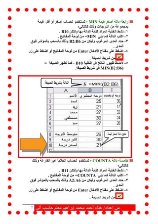 7 ‫آلى‬ ‫حاسب‬ ‫معلم‬ ‫إبراهيم‬ ‫محمد‬ ‫أحمد‬ ‫هناء‬ /‫إعداد‬ ‫من‬
‫قيمة‬ ‫أصغر‬ ‫دالة‬ :ً‫ا‬‫رابع‬MIN:‫لحساب‬ ‫تستخدم‬‫قيمة‬ ‫أقل‬ ‫أو‬ ‫أصغر‬
‫من‬ ‫بمجموعة‬‫كالتالى‬ ‫وذلك‬ ‫الدرجاات‬:
1-‫ن‬‫ولتكن‬ ‫بها‬ ‫الدالة‬ ‫كتابة‬ ‫المراد‬ ‫الخلية‬ ‫شط‬B10.
2-‫يلى‬ ‫كما‬ ‫الدالة‬ ‫اكتب‬=MIN. ‫المفاتيح‬ ‫لوحة‬ ‫من‬
3-‫من‬ ‫وليكن‬ ‫المرغوب‬ ‫المدى‬ ‫حدد‬B2:B6‫فوق‬ ‫بالمؤشر‬ ‫بالسحب‬ ‫وذلك‬
. ‫المدى‬
4-‫االدخال‬ ‫مفتاح‬ ‫على‬ ‫اضغط‬Enter‫زر‬ ‫على‬ ‫اضغط‬ ‫أو‬ ‫المفاتيح‬ ‫لوحة‬ ‫من‬
. ‫الصيغة‬ ‫شريط‬ ‫من‬
5-‫الخلية‬ ‫فى‬ ‫الناتج‬ ‫ظهور‬ ‫الحــظ‬B10‫الصيغة‬ ‫تظهر‬ ‫كما‬ ،=
MIN(B2:B6)‫فى‬.‫الصيغة‬ ‫شريط‬
‫دالة‬ :ً‫ا‬‫خامس‬COUNTA:‫لحساب‬ ‫تستخدم‬‫الفارغة‬ ‫غير‬ ‫الخاليا‬‫وذلك‬
‫كالتالى‬:
1-‫ن‬‫ولتكن‬ ‫بها‬ ‫الدالة‬ ‫كتابة‬ ‫المراد‬ ‫الخلية‬ ‫شط‬B11.
2-‫يلى‬ ‫كما‬ ‫الدالة‬ ‫اكتب‬=COUNTA. ‫المفاتيح‬ ‫لوحة‬ ‫من‬
3-‫من‬ ‫وليكن‬ ‫المرغوب‬ ‫المدى‬ ‫حدد‬A2:A6‫فوق‬ ‫بالمؤشر‬ ‫بالسحب‬ ‫وذلك‬
. ‫المدى‬
4-‫االدخال‬ ‫مفتاح‬ ‫على‬ ‫اضغط‬Enter‫زر‬ ‫على‬ ‫اضغط‬ ‫أو‬ ‫المفاتيح‬ ‫لوحة‬ ‫من‬
. ‫الصيغة‬ ‫شريط‬ ‫من‬
 