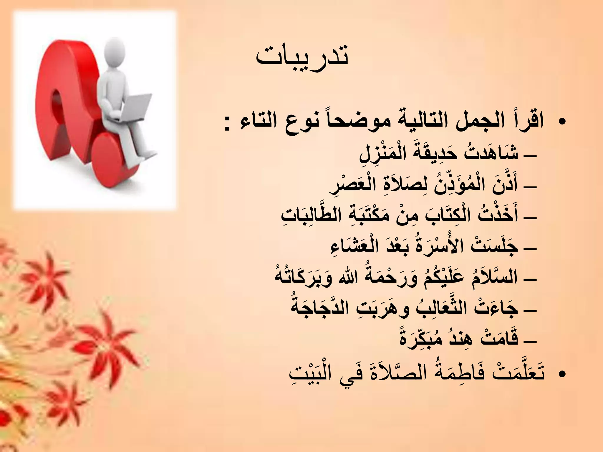 ‫تدريبات‬
•‫التاء‬ ‫نوع‬ ً‫ا‬‫موضح‬ ‫التالية‬ ‫الجمل‬ ‫اقرأ‬:
–ِ‫ل‬ ِ‫ز‬ْ‫ن‬َ‫م‬ْ‫ل‬‫ا‬ َ‫ة‬َ‫ق‬‫ِي‬‫د‬َ‫ح‬ ُ‫دت‬َ‫ه‬‫ا‬َ‫ش‬
–ِ‫ر‬ْ‫ص‬َ‫ع‬ْ‫ل‬‫ا‬ ِ‫ة‬َ‫ال‬َ‫ص‬ِ‫ل‬ ُ‫ن‬ِ‫َذ‬‫ؤ‬ُ‫م‬ْ‫ل‬‫ا‬ َ‫ن‬َّ‫ذ‬َ‫أ‬
–ِ‫ت‬‫ا‬َ‫ب‬ِ‫ل‬‫ا‬َّ‫ط‬‫ال‬ ِ‫ة‬َ‫ب‬َ‫ت‬ْ‫ك‬َ‫م‬ ْ‫ن‬ِ‫م‬ َ‫اب‬َ‫ت‬ِ‫ك‬ْ‫ل‬‫ا‬ ُ‫ت‬ْ‫ذ‬َ‫خ‬َ‫أ‬
–ِ‫اء‬َ‫ش‬َ‫ع‬ْ‫ل‬‫ا‬ َ‫د‬ْ‫ع‬َ‫ب‬ ُ‫ة‬َ‫ر‬ْ‫س‬ُ‫أل‬‫ا‬ ْ‫ت‬َ‫س‬َ‫ل‬َ‫ج‬
–ُ‫ت‬‫َا‬‫ك‬َ‫ر‬َ‫ب‬َ‫و‬ ‫هللا‬ ُ‫ة‬َ‫م‬ْ‫ح‬َ‫ر‬َ‫و‬ ُ‫م‬ُ‫ك‬ْ‫ي‬َ‫ل‬َ‫ع‬ ُ‫م‬َ‫ال‬َّ‫س‬‫ال‬ُ‫ه‬
–ُ‫ة‬َ‫ج‬‫ا‬َ‫ج‬َّ‫د‬‫ال‬ ِ‫ت‬َ‫ب‬َ‫ر‬َ‫ه‬‫و‬ ُ‫ب‬ِ‫ل‬‫ا‬َ‫ع‬َّ‫ث‬‫ال‬ ْ‫ت‬َ‫ء‬‫ا‬َ‫ج‬
–ً‫ة‬َ‫ر‬ِ‫ك‬َ‫ب‬ُ‫م‬ ُ‫د‬‫ن‬ِ‫ه‬ ْ‫ت‬َ‫م‬‫ا‬َ‫ق‬
•َ‫ب‬‫ال‬ ‫ي‬َ‫ف‬ َ‫ة‬َ‫ال‬َّ‫ص‬‫ال‬ ُ‫ة‬َ‫م‬‫اط‬َ‫ف‬ ‫ت‬َ‫م‬َّ‫ل‬َ‫ع‬َ‫ت‬‫ت‬‫ي‬
 