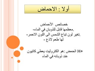 ‫أوال‬:‫االحماض‬
‫األحماض‬ ‫خصائص‬
- ‫معظمها‬‫الماء‬ ‫في‬ ‫للذوبان‬ ‫قابل‬ .
-‫االحمر‬ ‫اللون‬ ‫الى‬ ‫الشمس‬ ‫تباع‬ ‫لون‬ ‫.تغير‬
- ‫لها‬‫الذع‬ ‫طعم‬
‫الحمض‬:‫هو‬‫الكتروليت‬‫يعطي‬‫كاتيون‬ H+
‫الماء‬ ‫في‬ ‫ذوبانه‬ ‫عند‬
 