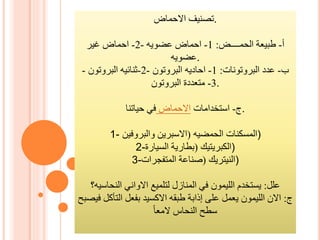 ‫االحماض‬ ‫.تصنيف‬
‫أ‬-‫الحمــــض‬ ‫طبيعة‬:1-‫احماض‬‫عضويه‬-2-‫غير‬ ‫احماض‬
‫.عضويه‬
‫ب‬-‫البروتونات‬ ‫عدد‬:1-‫احاديه‬‫البروتون‬-2-‫ثنائيه‬‫البروتون‬-
3-‫البروتون‬ ‫متعددة‬ .
‫ج‬-‫استخدامات‬‫االحماض‬‫حياتنا‬ ‫في‬ .
1- ‫المسكنات‬‫الحمضيه‬(‫االسبرين‬‫والبروفين‬ )
2- ‫الكبريتيك‬(‫السيارة‬ ‫بطارية‬ )
3- ‫النيتريك‬(‫المتفجرات‬ ‫صناعة‬ )
‫علل‬:‫النحاسيه؟‬ ‫االواني‬ ‫لتلميع‬ ‫المنازل‬ ‫في‬ ‫الليمون‬ ‫يستخدم‬
‫ج‬:‫بفعل‬ ‫االكسيد‬ ‫طبقه‬ ‫إذابة‬ ‫على‬ ‫يعمل‬ ‫الليمون‬ ‫االن‬‫التأكل‬‫في‬‫صبح‬
‫النحاس‬ ‫سطح‬‫المعا‬
 