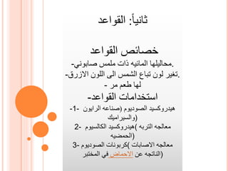 ‫ثانيا‬:‫القواعد‬
‫القواعد‬ ‫خصائص‬
- ‫محاليلها‬‫المائيه‬‫صابوني‬ ‫ملمس‬ ‫ذات‬ .
-‫االزرق‬ ‫اللون‬ ‫الى‬ ‫الشمس‬ ‫تباع‬ ‫لون‬ ‫.تغير‬
- ‫لها‬‫طعم‬‫مر‬
- ‫استخدامات‬‫القواعد‬
-1- ‫هيدروكسيد‬‫الصوديوم‬(‫صناعه‬‫الرايون‬
‫)والسيراميك‬
2- ‫هيدروكسيد‬‫الكالسيوم‬ ( ‫التربه‬ ‫معالجه‬
‫)الحمضيه‬
3- ‫الصوديوم‬ ‫(كربونات‬ ‫االصابات‬ ‫معالجه‬
‫الناتجه‬‫عن‬‫االحماض‬‫المختبر‬ ‫في‬ )
 