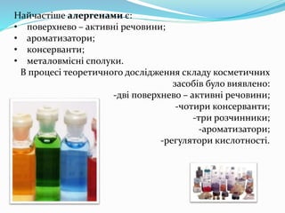 Найчастіше алергенами є:
• поверхнево – активні речовини;
• ароматизатори;
• консерванти;
• металовмісні сполуки.
В процесі теоретичного дослідження складу косметичних
засобів було виявлено:
-дві поверхнево – активні речовини;
-чотири консерванти;
-три розчинники;
-ароматизатори;
-регулятори кислотності.
 