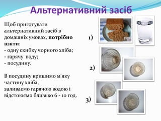 Альтернативний засіб
Щоб приготувати
альтернативний засіб в
домашніх умовах, потрібно
взяти:
- одну скибку чорного хліба;
- гарячу воду;
- посудину.
В посудину кришимо м'яку
частину хліба,
заливаємо гарячою водою і
відстоюємо близько 6 - 10 год.
1)
2)
3)
 