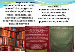 Описовий: окреслено коло
завдань і здійснено огляд
наявної літератури, що
висвітлює проблему, а
також виявлено, що
достовірна статистика
алергічних захворювань в
Україні відсутня
Пошуково-аналітичний:
з’ясовано і
проаналізовано якісний
склад косметичних
гігієнічних засобів,
взятих для експерименту:
рідкого мила, шампунів.
 