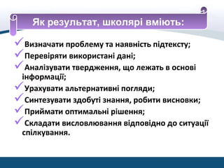 Визначати проблему та наявність підтексту;
Перевіряти використані дані;
Аналізувати твердження, що лежать в основі
інформації;
Урахувати альтернативні погляди;
Синтезувати здобуті знання, робити висновки;
Приймати оптимальні рішення;
Складати висловлювання відповідно до ситуації
спілкування.
Як результат, школярі вміють:
 