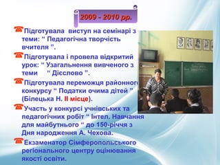 Підготувала виступ на семінарі з
теми: “ Педагогічна творчість
вчителя ”.
Підготувала і провела відкритий
урок: “ Узагальнення вивченого з
теми “ Дієслово ”.
Підготувала переможця районного
конкурсу “ Податки очима дітей ”
(Білецька Н. ІІ місце).
Участь у конкурсі учнівських та
педагогічних робіт “ Інтел. Навчання
для майбутнього “ до 150-річчя з
Дня народження А. Чехова.
Екзаменатор Сімферопольського
регіонального центру оцінювання
якості освіти.
2009 - 2010 рр.2009 - 2010 рр.
 