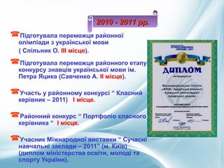 Підготувала переможця районної
олімпіади з української мови
( Спільник О. ІІІ місце).
Підготувала переможця районного етапу
конкурсу знавців української мови ім.
Петра Яцика (Савченко А. ІІ місце).
Участь у районному конкурсі “ Класний
керівник – 2011) І місце.
Районний конкурс “ Портфоліо класного
керівника “ І місце.
Учасник Міжнародної виставки “ Сучасні
навчальні заклади – 2011” (м. Київ)
(диплом міністерства освіти, молоді та
спорту України).
2010 - 2011 рр.2010 - 2011 рр.
 