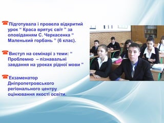 Підготувала і провела відкритий
урок “ Краса врятує світ ” за
оповіданням С. Черкасенка “
Маленький горбань ” (6 клас).
Виступ на семінарі з теми: “
Проблемно – пізнавальні
завдання на уроках рідної мови ”
Екзаменатор
Дніпропетровського
регіонального центру
оцінювання якості освіти.
 