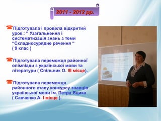 Підготувала і провела відкритий
урок : “ Узагальнення і
систематизація знань з теми
“Складносурядне речення “
( 9 клас )
Підготувала переможця районної
олімпіади з української мови та
літератури ( Спільник О. ІІІ місце).
Підготувала переможця
районного етапу конкурсу знавців
української мови ім. Петра Яцика
( Савченко А. І місце ).
2011 - 2012 рр.2011 - 2012 рр.
 