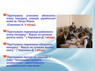 Підготувала учасника обласного
етапу конкурсу знавців української
мови ім. Петра Яцика
(Савченко А. V місце).
Підготувала переможця районного
етапу конкурсу “ Відгук на сучасну
дитячу книгу ” ( Чорновол Д. І місце).
Підготувала переможця обласного
конкурсу “ Відгук на сучасну дитячу
книгу “ ( Чорновол Д. І місце).
Підготувала виступ на семінарі з
теми “ Інноваційні аспекти
особистісно – орієнтованого
розвивального навчання ”.
 