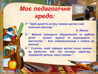Моє педагогічне
кредо:
“ Щоб досягти успіху, покажи дитині свій
власний приклад ”
Н. Ляшко
“ Вміння знаходити обдарованих та здібних
дітей - талант, вміння їх вирощувати –
мистецтво “. Але найважливішим є любов до
дитини!
“ Учитель, який передає дитині лише знання, -
це ремісник; той, хто виховує характер, -
справжній митець своєї справи ”.
Софія Русова
 