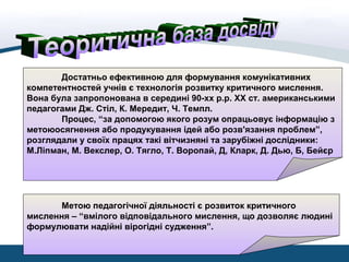 Достатньо ефективною для формування комунікативних
компетентностей учнів є технологія розвитку критичного мислення.
Вона була запропонована в середині 90-хх р.р. ХХ ст. американськими
педагогами Дж. Стіл, К. Мередит, Ч. Темпл.
Процес, “за допомогою якого розум опрацьовує інформацію з
метоюосягнення або продукування ідей або розв'язання проблем”,
розглядали у своїх працях такі вітчизняні та зарубіжні дослідники:
М.Ліпман, М. Векслер, О. Тягло, Т. Воропай, Д, Кларк, Д. Дью, Б, Бейєр
Метою педагогічної діяльності є розвиток критичного
мислення – “вмілого відповідального мислення, що дозволяє людині
формулювати надійні вірогідні судження”.
 