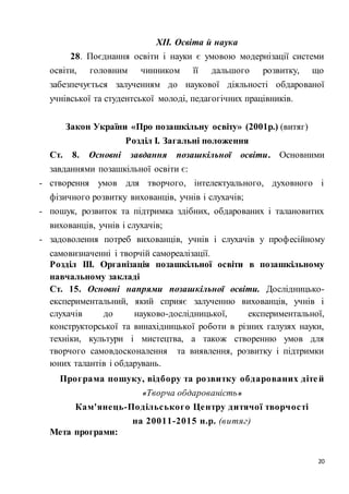 20
ХІІ. Освіта й наука
28. Поєднання освіти і науки є умовою модернізації системи
освіти, головним чинником її дальшого розвитку, що
забезпечується залученням до наукової діяльності обдарованої
учнівської та студентської молоді, педагогічних працівників.
Закон України «Про позашкільну освіту» (2001р.) (витяг)
Розділ І. Загальні положення
Ст. 8. Основні завдання позашкільної освіти. Основними
завданнями позашкільної освіти є:
- створення умов для творчого, інтелектуального, духовного і
фізичного розвитку вихованців, учнів і слухачів;
- пошук, розвиток та підтримка здібних, обдарованих і талановитих
вихованців, учнів і слухачів;
- задоволення потреб вихованців, учнів і слухачів у професійному
самовизначенні і творчій самореалізації.
Розділ ІІІ. Організація позашкільної освіти в позашкільному
навчальному закладі
Ст. 15. Основні напрями позашкільної освіти. Дослідницько-
експериментальний, який сприяє залученню вихованців, учнів і
слухачів до науково-дослідницької, експериментальної,
конструкторської та винахідницької роботи в різних галузях науки,
техніки, культури і мистецтва, а також створенню умов для
творчого самовдосконалення та виявлення, розвитку і підтримки
юних талантів і обдарувань.
Програма пошуку, відбору та розвитку обдарованих дітей
«Творча обдарованість»
Кам'янець-Подільського Центру дитячої творчості
на 20011-2015 н.р. (витяг)
Мета програми:
 