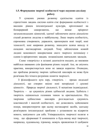 32
1.5. Формування творчої особистості через науково-дослідну
роботу
У сучасних умовах розвитку суспільства однією із
стратегічних завдань системи освіти стає формування особистості з
високим рівнем інтелектуальної культури, орієнтованої на
безперервний саморозвиток, що визнає пріоритет
загальнолюдських цінностей, здатної забезпечити своєю діяльністю
сталий розвиток людства в майбутньому. Лише творча особистість,
спроможна створювати, управляти, пропонувати нові теорії, нові
технології, нові напрямки розвитку, знаходити шляхи виходу зі
складних нестандартних ситуацій. Тому забезпечення кожній
людині можливості використання свого творчого потенціалу є
одним із пріоритетних завдань позашкільних навчальних закладів.
Слово «творчість» в останні десятиліття входить до множини
найбільш вживаних слів фахівцями різних галузей. Але, як свідчить
практика, використовується воно не завжди коректно. Очевидно,
що проблема розвитку творчих здібностей школярів не може бути
розв'язана без чіткого розуміння поняття творчості.
З філософського кута зору, «творчість – процес людської
діяльності, що створює якісно нові матеріальні і духовні
цінності». Природа творчої діяльності, її механізми індивідуальні.
Творчість – це сукупність різних здібностей людини. Здібність і
творчість оцінюються головним чином за оригінальністю. Під
творчими здібностями школярів розглядається сукупність
властивостей і якостей особистості, які дозволяють здійснювати
пошук, використовуючи при цьому нестандартні засоби, здогадку
розв'язувати інтелектуальні проблеми з установкою на відкриття
нового, невідомого для себе. Універсальність творчості полягає в
тому, що сформовані її компоненти в будь-якому виді творчості,
наприклад, художньому, ігровому, можуть проявлятися й здобувати
 