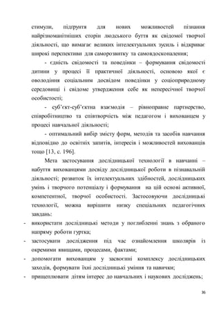 36
стимули, підґрунтя для нових можливостей пізнання
найрізноманітніших сторін людського буття як свідомої творчої
діяльності, що вимагає великих інтелектуальних зусиль і відкриває
широкі перспективи для саморозвитку та самовдосконалення;
- єдність свідомості та поведінки – формування свідомості
дитини у процесі її практичної діяльності, основою якої є
оволодіння соціальним досвідом поведінки у соціоприродному
середовищі і свідоме утвердження себе як непересічної творчої
особистості;
- суб’єкт-суб’єктна взаємодія – рівноправне партнерство,
співробітництво та співтворчість між педагогом і вихованцем у
процесі навчальної діяльності;
- оптимальний вибір змісту форм, методів та засобів навчання
відповідно до освітніх запитів, інтересів і можливостей вихованців
тощо [13, с. 196].
Мета застосування дослідницької технології в навчанні –
набуття вихованцями досвіду дослідницької роботи в пізнавальній
діяльності; розвиток їх інтелектуальних здібностей, дослідницьких
умінь і творчого потенціалу і формування на цій основі активної,
компетентної, творчої особистості. Застосовуючи дослідницькі
технології, можна вирішити низку спеціальних педагогічних
завдань:
- використати дослідницькі методи у поглибленні знань з обраного
напряму роботи гуртка;
- застосувати дослідження під час ознайомлення школярів із
окремими явищами, процесами, фактами;
- допомогати вихованцям у засвоєнні комплексу дослідницьких
заходів, формувати їхні дослідницькі уміння та навички;
- прищеплювати дітям інтерес до навчальних і наукових досліджень;
 