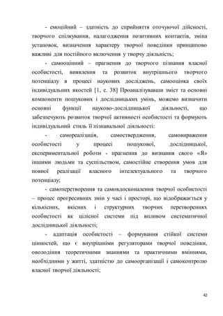 42
- емоційний – здатність до сприйняття оточуючої дійсності,
творчого спілкування, налагодження позитивних контактів, зміна
установок, визначення характеру творчої поведінки принципово
важливі для постійного включення у творчу діяльність;
- самооцінний – прагнення до творчого пізнання власної
особистості, виявлення та розвиток внутрішнього творчого
потенціалу в процесі наукових досліджень, самооцінка своїх
індивідуальних якостей [1, с. 38] Проаналізувавши зміст та основні
компоненти пошукових і дослідницьких умінь, можемо визначити
основні функції науково-дослідницької діяльності, що
забезпечують розвиток творчої активності особистості та формують
індивідуальний стиль її пізнавальної діяльності:
- самореалізація, самоствердження, самовираження
особистості у процесі пошукової, дослідницької,
експериментальної роботи - прагнення до визнання свого «Я»
іншими людьми та суспільством, самостійне створення умов для
повної реалізації власного інтелектуального та творчого
потенціалу;
- самоперетворення та самовдосконалення творчої особистості
– процес прогресивних змін у часі і просторі, що відображається у
кількісних, якісних і структурних творчих перетвореннях
особистості як цілісної системи під впливом систематичної
дослідницької діяльності;
- адаптація особистості – формування стійкої системи
цінностей, що є внутрішніми регуляторами творчої поведінки,
оволодіння теоретичними знаннями та практичними вміннями,
необхідними у житті, здатністю до самоорганізації і самоконтролю
власної творчої діяльності;
 