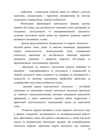 43
- рефлексія – осмислення здобутих знань, їх глибоке і свідоме
засвоєння, усвідомлення і практичне використання як методів
подальшого саморозвитку творчої особистості.
Моніторинг ефективності навчального процесу гуртків,
творчих об’єднань, що систематично залучають своїх вихованців до
пошукової, дослідницької та експериментальної діяльності,
дозволяє відстежити якісні зміни, що сприяють розвитку творчої
активності вихованців, а саме:
- висока результативність пізнавальної та творчої діяльності –
високий рівень знань, умінь та навичок вихованця; сформована
творча компетентність, індивідуальний стиль пізнавальної
діяльності; прагнення до поглибленого вивчення наукових
дисциплін, суміжних з профілем творчого об’єднання та
проблематикою дослідницьких проектів;
- прагнення до творчого оволодіння новими знаннями та
вміннями – цілеспрямованість та системність у пізнавальній та
творчій діяльності; вияв готовності до співпраці та співтворчості з
педагогом та дитячим колективом; професійна орієнтація та
допрофесійна підготовка особистості тощо;
- високий рівень самоосвітньої діяльності – постійний
самоаналіз та самооцінка власної діяльності; подальше прагнення
до творчого самовдосконалення; системне планування самоосвіти;
врахування у змісті самоосвіти власного рівня теоретичної і
практичної підготовленості; комплексний підхід до самоосвіти
тощо.
Розвиток творчої активності дітей старшого шкільного віку
у процесі пошукової, дослідницької та експериментальної роботи
буде ефективним, якщо така робота здійснюється у тісній взаємодії
школи та позашкільних навчальних закладів. Це співробітництво
обопільно корисне: практична творча діяльність, яку здійснює
 