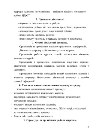 49
осередку здійснює його керівник – завідувач відділом методичної
роботи ЦДЮТ.
2. Принципи діяльності:
-науковість і систематичність роботи;
-незалежність роботи від політичних і релігійних переконань;
-демократизм, право участі в організації роботи;
-право вибору напрямку роботи;
-право вступу та виходу з осередку наукового товариства.
3. Форми діяльності осередку.
Організація та проведення науково-практичних конференцій.
Діяльність осередку здійснюється у таких формах:
Організація роботи гуртків, секцій, проведення вікторин,
змагань, екскурсій.
Організація і проведення підсумкових щорічних науково-
практичних конференцій, виставок, заочних конкурсів «Крок у
майбутнє».
Проведення зустрічей викладачів вищих навчальних закладів з
членами осередку. Висвітлення діяльності осередку у засобах
масової інформації.
4. Учасники навчально-виховного процесу осередку.
Учасниками навчально-виховного процесу є:
- вихованці позашкільних навчальних закладів;
- директори, методисти, педагогічні працівники позашкільних
навчальних закладів;
- викладачі вищих навчальних закладів;
- інші педагогічні працівники, психологи, бібліотекарі, які залучені
до навчально-виховного процесу;
- батьки, або особи, які їх замінюють.
5. Структура та організація роботи осередку.
 