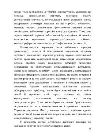 56
виборі теми дослідження, літератури, конспектуванні, складанні тез
доповіді, повідомлення, реферату, здійсненні аналізу,
систематизації вивченого, консультуванні щодо складання списку
використаної літератури, посилань на неї у роботі, здійснюють
корекцію виступу, допомагають формулювати науковий апарат
дослідження, здійснювати корекцію плану дослідження. Тому саме
педагог-науковий керівник зобов’язаний бути відмінно обізнаний з
технологією керівництва науково-дослідницькою роботою,
творчим рефератом, вимогами щодо їх оформлення (додаток 5).
Педагоги-наукові керівники також здійснюють перевірку
правильності, повноти й послідовності викладення матеріалу
наукового дослідження, корекцію рукопису науково-дослідницької
роботи, проводять консультації щодо застосування математичних
методів обробки даних дослідження, перевірку результатів
дослідження як обґрунтування репрезентативності результатів.
Також вони надають допомогу юним науковцям у формулюванні
висновків, перевіряють оформлення додатків, проводять корекцію і
ревізію роботи та тез, допомагають підготувати роботу до захисту.
Визначення теми дослідження є важливим і складним кроком у
постановці наукової проблематики. А. Ейнштейн зазначав:
«Сформулювати проблему, часто буває важливішим, ніж знайти
спосіб її вирішення, який нерідко залежить від уміння
користуватися математичним апаратом, від досвіду
експериментатора». Теми, які підбираються, мають бути цікавими
актуальними та мати наукову новизну і практичне значення.
Упродовж існування МАН у нашому закладі, керівники гуртків
ведуть активний пошук таких тем, форм і методів, які б відповідали
міжпредметному характеру освіти.
У загальному вигляді організація діяльності школярів по
написанню творчих робіт включає наступні етапи:
 