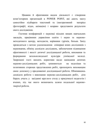 60
Цікавим й ефективним видом діяльності є створення
комп’ютерних презентацій в POWER POINT, які дають змогу
самостійно підбирати текстовий та ілюстративний матеріал
(фотографії, відео, анімацію) і яскраво представити результати
свого дослідження.
Гостями конференцій є науковці міських вищих навчальних
закладів, працівники управління освіти і науки та науково-
методичного центру, методисти, керівники гуртків, батьки. Захід
проводиться з метою удосконалення співпраці юних дослідників з
науковцями, обміну досвідом досліджень, забезпечення підвищення
ефективності і якості дитячої дослідницької роботи, виховання та
формування загальнолюдської культури учнівської молоді.
Запрошені гості вносять корективи щодо написання дитячих
науково-дослідницьких робіт, зупиняються на недоліках та
позитивних сторонах представлених робіт, пропонують вихованцям
свою допомогу у продовженні дослідницької роботи. Обмінявшись
досвідом роботи з виконання науково-дослідницьких робіт, діти
беруть участь у засіданні круглого столу у присутності педагогів і
вчених, під час якого визначають шляхи подальшої науково-
творчої роботи.
 