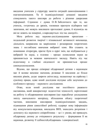 65
введення учителем у структуру заняття ситуацій самооцінювання і
взаємооцінювання. Та й індивідуалізовані домашні завдання
стимулюють такого школяра до роботи з різними джерелами
інформації. Слушною є думка О. В. Заболотного про те, що
учитель, готуючись до уроків, «повинен прагнути підбирати такі
запитання, які можуть викликати протилежні думки, й відповідь на
які не лежить на поверхні, а народжується під час дискусії».
Мета роботи над науково-дослідницькими проектами –
подальший розвиток творчої і пізнавальної активності вихованця,
діяльність направлена на закріплення і розширення теоретичних
знань і поглиблене вивчення вибраної теми. Він стежить за
новинками літератури, прагне бути в курсі змін, що відбуваються у
вибраній їм науці, а головне - процес осмислення науки не
припиняється за межами навчального закладу. Навіть під час
відпочинку в глибині свідомості не припиняється процес
самовдосконалення.
Відомо, що процес співпраці обдарованої дитини з науковцем
має й велике виховне значення, розвиває її мислення до більш
високих рівнів, додає широти світогляду, налаштовує на серйозну і
сумлінну працю, адже юний дослідник відчуває себе залученим до
особливого процесу – наукового дослідження.
Отже, коли юний дослідник має постійного уважного
наставника, який використовує педагогічні технології, зорієнтовані
на роботу із обдарованими школярами (що передбачає ускладнення
змісту навчального матеріалу, збільшення обсягу теоретичної
частини, виконання школярами індивідуалізованих завдань,
підвищення рівня самостійної роботи), одержує нову інформацію
від консультанта-науковця, викладача ВНЗ, знаходить розуміння і
допомогу від наукового співробітника – це і є умови, які приведуть
обдаровану дитину до очікуваного результату – формування її як
науковця, розвитку її здібностей,обдаровань і самореалізації.
 