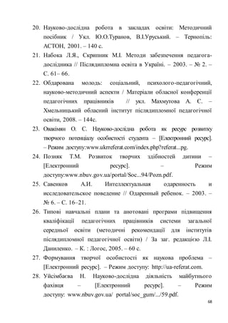 68
20. Науково-дослідна робота в закладах освіти: Методичний
посібник / Укл. Ю.О.Туранов, В.І.Уруський. – Тернопіль:
АСТОН, 2001. – 140 с.
21. Набока Л.Я., Скрипник М.І. Методи забезпечення педагога-
дослідника // Післядипломна освіта в Україні. – 2003. – № 2. –
С. 61– 66.
22. Обдарована молодь: соціальний, психолого-педагогічний,
науково-методичний аспекти / Матеріали обласної конференції
педагогічних працівників // укл. Махмутова А. Є. –
Хмельницький обласний інститут післядипломної педагогічної
освіти, 2008. – 144с.
23. Овакімян О. С. Науково-дослідна робота як ресурс розвитку
творчого потенціалу особистості студента – [Електронний ресурс].
– Режим доступу:www.ukrreferat.com/index.php?referat...pg.
24. Позняк Т.М. Розвиток творчих здібностей дитини –
[Електронний ресурс]. – Режим
доступу:www.nbuv.gov.ua/portal/Soc...94/Pozn.pdf.
25. Савенков А.И. Интеллектуальная одаренность и
исследовательское поведение // Одаренный ребенок. – 2003. –
№ 6. – С. 16–21.
26. Типові навчальні плани та анотовані програми підвищення
кваліфікації педагогічних працівників системи загальної
середньої освіти (методичні рекомендації для інститутів
післядипломної педагогічної освіти) / За заг. редакцією Л.І.
Даниленко. – К. : Логос, 2005. – 60 с.
27. Формування творчої особистості як наукова проблема –
[Електронний ресурс]. – Режим доступу: http://ua-referat.com.
28. Уйсімбаєва Н. Науково-дослідна діяльність майбутнього
фахівця – [Електронний ресурс]. – Режим
доступу: www.nbuv.gov.ua/ portal/soc_gum/.../59.pdf.
 