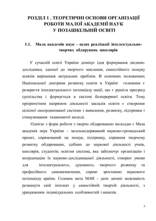 7
РОЗДІЛ 1 . ТЕОРЕТИЧНІ ОСНОВИ ОРГАНІЗАЦІЇ
РОБОТИ МАЛОЇ АКАДЕМІЇ НАУК
У ПОЗАШКІЛЬНІЙ ОСВІТІ
1.1. Мала академія наук – шлях реалізації інтелектуально-
творчих обдарувань школярів
У сучасній освіті України домінує ідея формування людини-
дослідника, здатної до творчого мислення, самостійного пошуку
шляхів вирішення актуальних проблем. В основних положеннях
Національної доктрини розвитку освіти в Україні головним є
розкриття інтелектуального потенціалу нації, що є рушієм прогресу
суспільства і формується в системі безперервної освіти. Тому
пріоритетним напрямом діяльності закладів освіти є створення
цілісної скоординованої системи з виявлення, розвитку, підтримки і
стимулювання талановитої молоді.
Однією з форм роботи з творчо обдарованою молоддю є Мала
академія наук України – загальнодержавний науково-громадський
проект, спрямований на пошук, підтримку, сприяння творчому
розвитку обдарованих, здібних до наукової діяльності учнів,
школярів, студентів; освітня система, яка забезпечує організацію і
координацію їх науково-дослідницької діяльності, створює умови
для інтелектуального, духовного, творчого розвитку та
професійного самовизначення, сприяє зростанню наукового
потенціалу країни. Головна мета МАН - дати дитині можливість
розвинути свій інтелект у самостійній творчій діяльності, з
урахуванням індивідуальних особливостей і нахилів.
 
