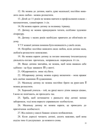 77
12. Не можна до дитини, навіть дуже маленької, постійно вияв-
ляти свою любов - можна розпестити.
13. Дітей до 11 років не можна навчати в профільованих класах -
математичних, гуманітарних і т.ін.
14. Не можна карати дитину за поламану іграшку.
15. Дитину не можна примушувати читати, особливо художню
літературу.
16. Дитину з малих років необхідно привчати до обов'язків по
дому.
З 7.У кожної дитини повинна бути впевненість у своїх силах.
18. Потрібно постійно виявляти свою любов, коли дитина мала,
любов'ю розпестити неможливо.
19. Не можна карати дитину за погано виконану інтелектуальну
діяльність-погано прочитала, неправильно порахувала й т.ін.
20. Якщо дитина звичайна, не можна, щоб вона вважала себе
здібною - це буде заважати ЇЙ у житті.
21. Обдарованість лише від Бога.
22. Обдаровану дитину можна одразу визначити - вона вражає
всіх своїми знаннями Й судженнями.
23. Маленьку дитину не можна постійно брати на руки-цим ЇЇ
можна розпестити.
24. Хороший учитель - той, на уроці якого дітям завжди цікаво,
І вони не помічають, як проходить час.
25. Треба, щоб починаючи з раннього віку дитині менше
забороняли, тоді вона виросте справжньою особистістю.
26. Маленьку дитину не можна карати, це приводить до
пригнічення особистості.
27. Від оцінок у школі бажано цілком позбавлятися.
28. Коли дорослі читають дитині, досить важливо, щоб вона
сиділа тихо й дослухалася до кожного слова.
 