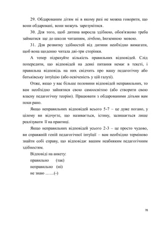78
29. Обдарованим дітям ні в якому разі не можна говорити, що
вони обдаровані, вони можуть зарозумітися.
30. Для того, щоб дитина виросла здібною, обов'язково треба
займатися ще до школи читанням, лічбою, Іноземною мовою.
31. Для розвитку здібностей від дитини необхідно вимагати,
щоб вона щоденно читала дві-три сторінки.
А тепер підрахуйте кількість правильних відповідей. Слід
попередити, що відповідей на деякі питання немає в тексті, і
правильна відповідь на них свідчить про вашу педагогічну або
батьківську інтуїцію (або освіченість у цій галузі).
Отже, якщо у вас більше половини відповідей неправильних, то
вам необхідно зайнятися свою самоосвітою (або створити свою
власну педагогічну теорію). Працювати з обдарованими дітьми вам
поки рано.
Якщо неправильних відповідей всього 5-7 – це дуже погано, у
цілому ви відчуєте, що називається, істину, залишається лише
реалізувати її на практиці.
Якщо неправильних відповідей усього 2-3 – це просто чудово,
ви справжній геній педагогічної інтуїції – вам необхідно терміново
знайти собі справу, що відповідає вашим неабияким педагогічним
здібностям.
Відповіді на анкету:
правильно (так)
неправильно (ні)
не знаю ……(-)
 