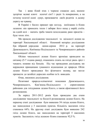 94
Так і живе білий птах з чорною ознакою далі, весною
зустрічає великі ключі лелечої сім’ї і радіє їх поверненню, а на
початку золотої осені сумує, провожаючи своїх родичів в далеку
дорогу на чужину.
В Україні є багато прикмет про погоду, пов'язаних із білим
лелекою: він приносить тепло і забирає його назад у вирій; стоїть
на одній нозі – значить треба чикати похолодання; рано прилетів –
буде тепле літо.
Ми провели дослідження чисельності та щільності лелеки на
території Хмельницької області. Основний матеріал дослідження
був зібраний упродовж липня-серпня 2012 р. на території
Дунаєвецького, Кам'янець-Подільського та Чемеровецького районів
Хмельницької області.
Обліки чисельності лелеки білого зручніше проводити на
світанку (5-7 година ранку), пташенята стоять на гнізді увесь зріст і
чекають поживи від батьків. Під час проведення досліджень ми
керувалися принципами гуманного відношення до природи. Облік
лелеки білого проводився без фізичного впливу, що могло
призвести до загибелі дорослих особин та їх виводків.
Отже, висновок дослідження.
Позитивні природо-кліматичні показники Дунаєвецького,
Чемировецького, Кам’янець-Подільського є сприятливими
районами для гніздування лелеки білого, а також ефективності його
розмноження.
За період 2011-2012 років було проведено два етапи
дослідження чисельності та біології розмноження лелеки білого. На
першому етапі дослідження було виявлено 54 гнізда лелеки білого,
що знаходилися у 3 населених пунктах. Кількість заселених гнізд
становила 64%. На другому етапі досліджень було виявлено 242
гнізд лелеки білого, що знаходилися на території 5 населених
пунктів. Заселеність гнізд лелекою білим становила 92,5 %.
 