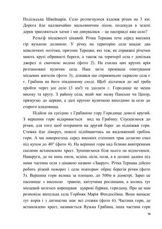 96
Подільська Швейцарія. Село розтягнулося вздовж річки на 3 км.
Дорога йде надзвичайно мальовничим лісом, подекуди в зелені
дерев трапляються хатки і ми дивувалися – це насправді вже село?
Рельєф місцевості цікавий. Річка Тернава тече серед високих
гір вузькою долиною. У річку на територію села впадає два
невеличких потічки, притоки Тернави, які теж, як справжні річечки
мають круті обривисті береги, а також на території села є декілька
джерел зі смачною водою (фото 2). На схилах цих крутих ярів
розташовані вулички села. Наш загін провівши опитування
місцевих жителів (фото 3), дізнався що справжньою окрасою села є
г. Грабина на його південному сході. Щоб дістатися до неї треба
пройти через усе село (3 км!) та здолати г. Городище не менш
високу та круту. З району села, який має назву Панське чи Центр,
прямуємо до церкви, а далі крутою вуличкою виходимо за село до
старого кладовища.
Підйом на сусідню з Грабиною гору Городище доволі крутий.
З вершини гори відкривається вид на Грабину. Спускаємося до
річки, для того щоб потрапити на другий берег до підніжжя гори.
Стежка йде ліворуч, поволі підіймаючись на видовжений гребінь
гори. А ми навпростець серед високих степових трав долаємо схил
під кутом до 40° (фото 4). На вершині гори над білими вивітреними
скелями встановлено хрест. Зупиняємося біля нього на відпочинок.
Навкруги, де не кинь оком, зелень лісів, поля, а в долині далеко під
нами частина села з цікавою назвою «Закрут». Річка Тернава дійсно
робить різкий поворот і село повторює обрис берегів річки (фото
5). Вершина гори велика за площею, до 500м в діаметрі. Зараз це
пасовище з високою травою, квітучими рослинами, а колись тут
місцевий колгосп вирощував цукрові буряки, городину. Про це нам
розповіла жителька села Горбняк Марія Феодосіївна. Вона випасає
тут корів і з дитинства знає всі стежки (фото 6). Частина гори, де
встановлено хрест, називається Вузька Грабина, інша частина гори
 
