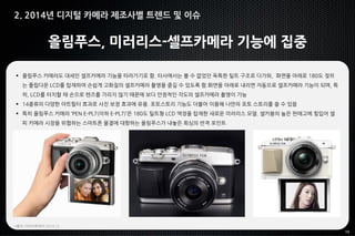 10
올림푸스, 미러리스-셀프카메라 기능에 집중
 올림푸스 카메라도 대세인 셀프카메라 기능을 따라가기로 함. 타사에서는 볼 수 없었던 독특한 틸트 구조로 다가와, 화면을 아래로 180도 젖히
는 플립다운 LCD를 탑재하여 손쉽게 고화질의 셀프카메라 촬영을 즐길 수 있도록 함.화면을 아래로 내리면 자동으로 셀프카메라 기능이 되며, 특
히, LCD를 터치할 때 손으로 렌즈를 가리지 않기 때문에 보다 안정적인 각도의 셀프카메라 촬영이 가능
 14종류의 다양한 아트필터 효과로 사진 보정 효과에 유용. 포토스토리 기능도 더불어 이용해 나만의 포토 스토리를 쓸 수 있음
 특히 올림푸스 카메라 ‘PEN E-PL7(이하 E-PL7)’은 180도 틸트형 LCD 액정을 탑재한 새로운 미러리스 모델. 셀카봉의 높은 판매고에 힘입어 셀
피 카메라 시장을 위협하는 스마트폰 물결에 대항하는 올림푸스가 내놓은 회심의 반격 포인트
*출처: 아이티투데이 2014.12
2. 2014년 디지털 카메라 제조사별 트렌드 및 이슈
 