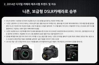 11
니콘, 보급형 DSLR카메라로 승부
 DSLR시장에서 100만원 대 초반의 보급형 DSLR 시장 점유율 늘리겠다는 목표로 마케팅 진행
 니콘은 신혼부부나 갓 아이가 태어난 가족과 같이 젊은 층을 대상으로 마케팅 추진. 올해 8월 ‘제 26회’ 베이비페어’에서 가족 체험 행사를 열었을
뿐만 아니라 ‘국민부녀’로 부상한 추성훈, 사랑 부녀를 광고 모델로 발탁하여 TV CF를 통해 가족 단위 고객층에게 다가감. D5300의 경우 아기를
촬영하려고 구입하는 사례가 많아 ‘아빠카메라’로 불림
 니콘은 보급형 DSLR 시장 확대를 위해 지난해와 올해 출시한 D5300 과 D3300은 2000만대 화소와 와이파이, 가이드모드, 멀티앵글 모니터 같
은 풍부한 인터페이스 제공뿐만 아니라 소형 경량화로 남성은 물론 여성 사용자들로부터 인기
 점유율 확대를 위해 전문가와 초보자 모두 아우를 수 있는 중급기를 선보임. 니콘은 D750을 통해 FX 포맷 DSLR 카메라 최초로 특수 효과 모
드 및 틸트식(회전)액정 적용과 경량화를 실현하며 넓은 계층을 아우르기 위해 시도함
 2014년 7월 ‘니콘 디지털 라이브 2014’ 개최를 통해 소비자들에게 폭 넓은 체험의 기회 제공 및 소비자와의 접점을 증대시킴
*출처: 디지털타임스 2014.04. 디지털데일리 2014.07, 디지털데일리 2014.11
2. 2014년 디지털 카메라 제조사별 트렌드 및 이슈
 
