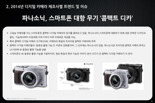 12
파나소닉, 스마트폰 대항 무기 ‘콤팩트 디카’
 고성능 카메라를 지닌 스마트폰은 콤팩트 디지털 카메라의 입지를 좁혀오고 있음. 파나소닉이 스마트폰에 대항하기 위해 세운 전략은 디자인과
용도, 기능에서부터 쓰임새에 이르기까지 더욱 이채로운 개성을 지님
 특히 콤팩트 디지털 카메라 크기에 DSRL 카메라의 화질의 프리미엄 콤팩트 카메라에 주력
 콤팩트 디지털 카메라들의 '동영상 촬영 기능'도 꾸준히 강화중이며, 그 선두에는 파나소닉이 있음. 파나소닉은 프리미엄 콤팩트 카메라 루믹스
LX100에 4k 동영상 촬영 기능을 넣음
 스마트폰도 4k 동영상 촬영 기능을 지원하지만, 영상 화질과 편의 기능은 이미지 센서 크기가 큰 콤팩트 디지털 카메라가 더 유리
*출처: 미디어it 2014.12, 이투데이 2014. 02
2. 2014년 디지털 카메라 제조사별 트렌드 및 이슈
 