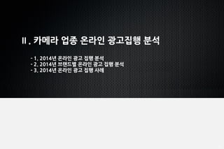 13
Ⅱ. 카메라 업종 온라인 광고집행 분석
- 1. 2014년 온라인 광고 집행 분석
- 2. 2014년 브랜드별 온라인 광고 집행 분석
- 3. 2014년 온라인 광고 집행 사례
 
