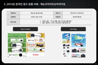 28
3. 2014년 온라인 광고 집행 사례 - 캐논코리아컨슈머이미징
Banner Creative Event Page
캠페인명 캐논으로 봄 페스티벌 집행기간 2014.02.21~2014.03.31
집행매체 네이버, 다음, 다나와 집행금액 303,822,000 원
이벤트내용
1. 이벤트 내용 : 기간 내 제품 구매 고객 대상 경품 증정
2. 경품 : 블루투스 스피커, 포토프린터, 정품 배터리 등
 