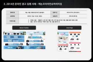 29
3. 2014년 온라인 광고 집행 사례 - 캐논코리아컨슈머이미징
Banner Creative Event Page
캠페인명 캐논 여름 이벤트!휴가비가 돌아왔다 집행기간 2014.07.09~2014.08.31
집행매체 네이버, 다음, 다나와, 유튜브 집행금액 299,561,000 원
이벤트내용
1. 이벤트 내용 : 여름휴가 시즌 맞이 제품 구매 고객 대상 휴가비 지원, 정품 등록 이벤트 진행
2. 경품 : 휴가비 100만원, 카메라 전용 가방, 정품 배터리 등
 
