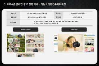 30
3. 2014년 온라인 광고 집행 사례 - 캐논코리아컨슈머이미징
Banner Creative Event Page
캠페인명 캐논 EOS 700D 가족의 시간을 담다 집행기간 2014.04.15~2014.10.24
집행매체 네이버, 다음, imbc, 곰TV, 유튜브 집행금액 256,724,000 원
이벤트내용
1. 이벤트 내용 : ‘가족의 시간을 담다’ 컨셉 영상 또는 사진 촬영 후 공유 이벤트
2. 경품 : 700D, 공기청정기, 포토프린터 등
 
