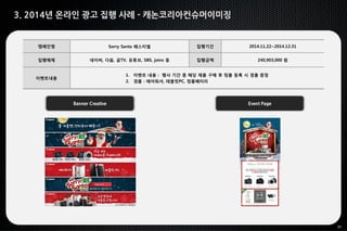 31
3. 2014년 온라인 광고 집행 사례 - 캐논코리아컨슈머이미징
Banner Creative Event Page
캠페인명 Sorry Santa 페스티벌 집행기간 2014.11.22~2014.12.31
집행매체 네이버, 다음, 곰TV, 유튜브, SBS, joins 등 집행금액 240,903,000 원
이벤트내용
1. 이벤트 내용 : 행사 기간 중 해당 제품 구매 후 정품 등록 시 경품 증정
2. 경품 : 에어워셔, 태블릿PC, 정품배터리
 