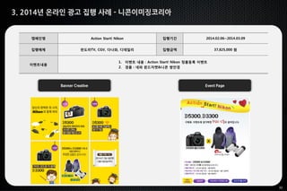 32
3. 2014년 온라인 광고 집행 사례 - 니콘이미징코리아
Banner Creative Event Page
캠페인명 Action Start! Nikon 집행기간 2014.02.06~2014.03.09
집행매체 판도라TV, CGV, 다나와, 디데일리 집행금액 37,825,000 원
이벤트내용
1. 이벤트 내용 : Action Start! Nikon 정품등록 이벤트
2. 경품 : 네파 윈드자켓&니콘 쌍안경
 